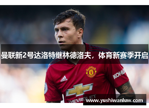 曼联新2号达洛特继林德洛夫，体育新赛季开启