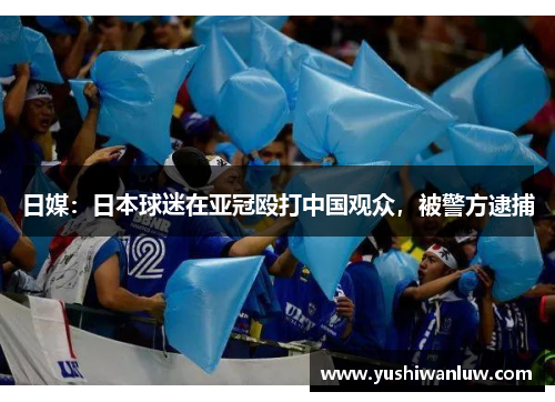 日媒：日本球迷在亚冠殴打中国观众，被警方逮捕